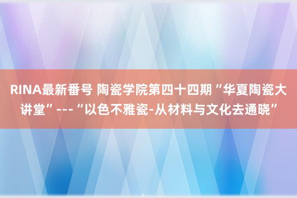 RINA最新番号 陶瓷学院第四十四期“华夏陶瓷大讲堂”---“以色不雅瓷-从材料与文化去通晓”