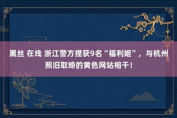 黑丝 在线 浙江警方捏获9名“福利姬”，与杭州照旧取缔的黄色网站相干！