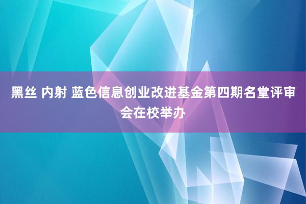 黑丝 内射 蓝色信息创业改进基金第四期名堂评审会在校举办