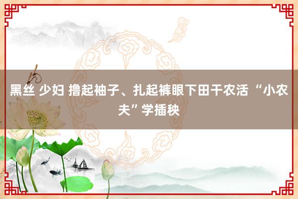 黑丝 少妇 撸起袖子、扎起裤眼下田干农活 “小农夫”学插秧