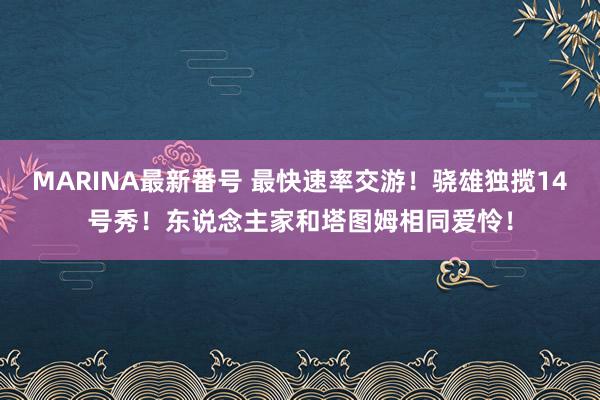 MARINA最新番号 最快速率交游！骁雄独揽14号秀！东说念主家和塔图姆相同爱怜！