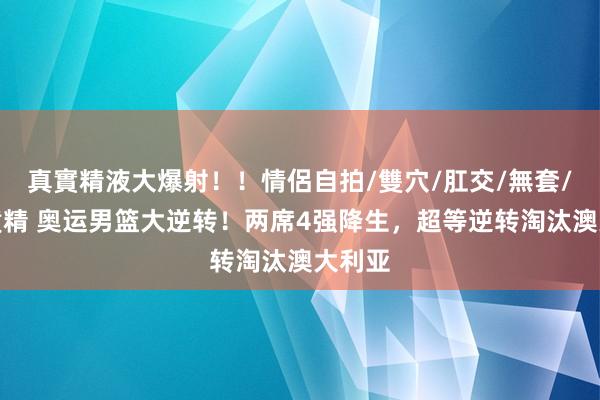 真實精液大爆射！！情侶自拍/雙穴/肛交/無套/大量噴精 奥运男篮大逆转！两席4强降生，超等逆转淘汰澳大利亚