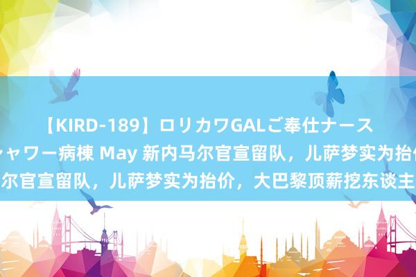 【KIRD-189】ロリカワGALご奉仕ナース 大量ぶっかけザーメンシャワー病棟 May 新内马尔官宣留队，儿萨梦实为抬价，大巴黎顶薪挖东谈主