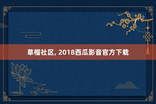 草榴社区， 2018西瓜影音官方下载