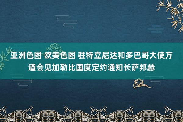 亚洲色图 欧美色图 驻特立尼达和多巴哥大使方遒会见加勒比国度定约通知长萨邦赫