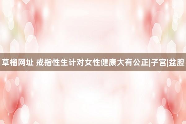 草榴网址 戒指性生计对女性健康大有公正|子宫|盆腔