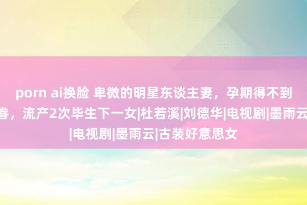 porn ai换脸 卑微的明星东谈主妻，孕期得不到丈夫严屹宽存眷，流产2次毕生下一女|杜若溪|刘德华|电视剧|墨雨云|古装好意思女