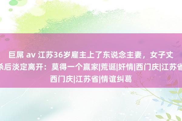 巨屌 av 江苏36岁雇主上了东说念主妻，女子丈夫上门捅杀后淡定离开：莫得一个赢家|荒诞|奸情|西门庆|江苏省|情谊纠葛