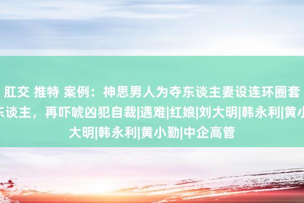 肛交 推特 案例：神思男人为夺东谈主妻设连环圈套，先借刀杀东谈主，再吓唬凶犯自裁|遇难|红娘|刘大明|韩永利|黄小勤|中企高管