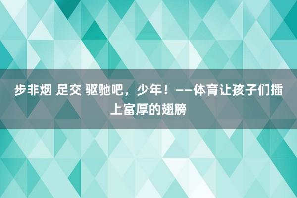 步非烟 足交 驱驰吧，少年！——体育让孩子们插上富厚的翅膀