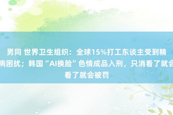 男同 世界卫生组织：全球15%打工东谈主受到精神疾病困扰；韩国“AI换脸”色情成品入刑，只消看了就会被罚