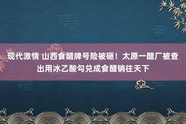 现代激情 山西食醋牌号险被砸！太原一醋厂被查出用冰乙酸勾兑成食醋销往天下