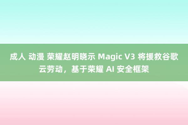 成人 动漫 荣耀赵明晓示 Magic V3 将援救谷歌云劳动，基于荣耀 AI 安全框架