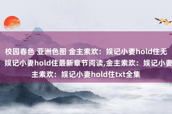 校园春色 亚洲色图 金主索欢：娱记小妻hold住无弹窗，金主索欢：娱记小妻hold住最新章节阅读，金主索欢：娱记小妻hold住txt全集