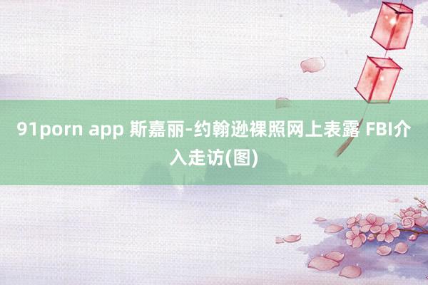 91porn app 斯嘉丽-约翰逊裸照网上表露 FBI介入走访(图)