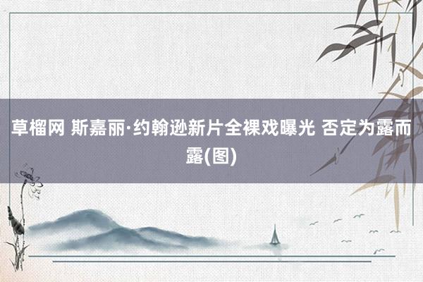 草榴网 斯嘉丽·约翰逊新片全裸戏曝光 否定为露而露(图)