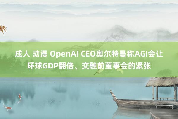 成人 动漫 OpenAI CEO奥尔特曼称AGI会让环球GDP翻倍、交融前董事会的紧张