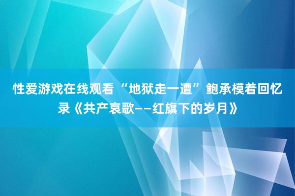 性爱游戏在线观看 “地狱走一遭” 鲍承模着回忆录《共产哀歌——红旗下的岁月》