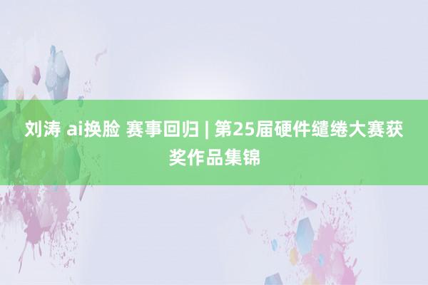 刘涛 ai换脸 赛事回归 | 第25届硬件缱绻大赛获奖作品集锦