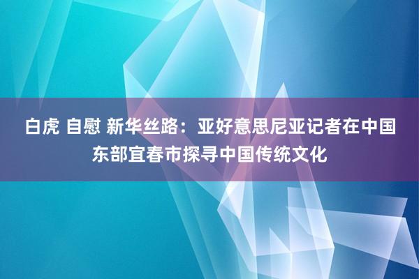 白虎 自慰 新华丝路：亚好意思尼亚记者在中国东部宜春市探寻中国传统文化