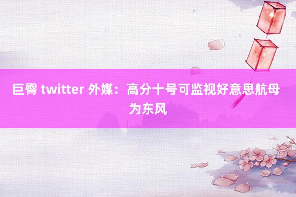 巨臀 twitter 外媒：高分十号可监视好意思航母 为东风