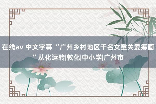 在线av 中文字幕 “广州乡村地区千名女童关爱筹画”从化运转|教化|中小学|广州市