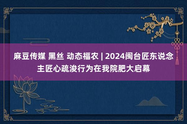 麻豆传媒 黑丝 动态福农 | 2024闽台匠东说念主匠心疏浚行为在我院肥大启幕