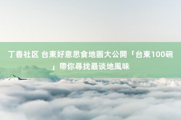 丁香社区 台東好意思食地圖大公開　「台東100碗」帶你尋找最谈地風味