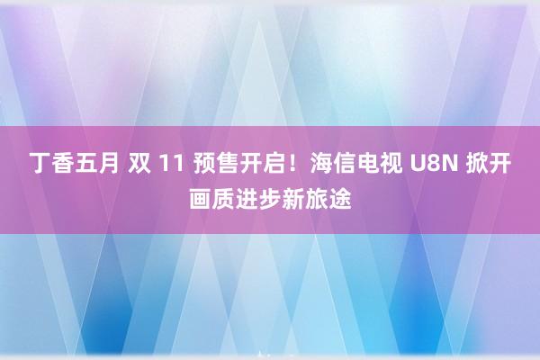 丁香五月 双 11 预售开启！海信电视 U8N 掀开画质进步新旅途