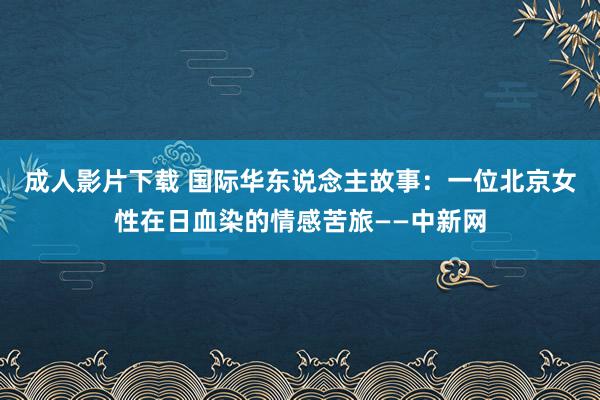 成人影片下载 国际华东说念主故事：一位北京女性在日血染的情感苦旅——中新网