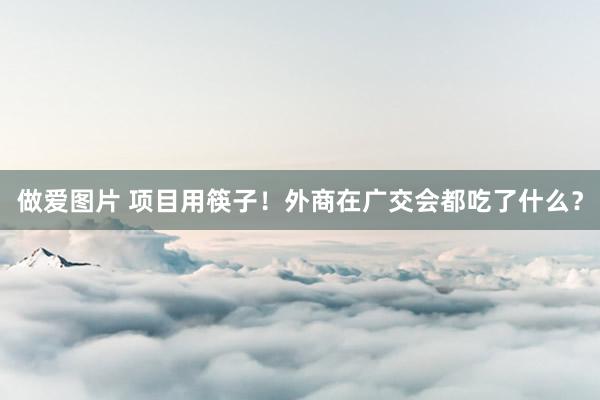 做爱图片 项目用筷子！外商在广交会都吃了什么？