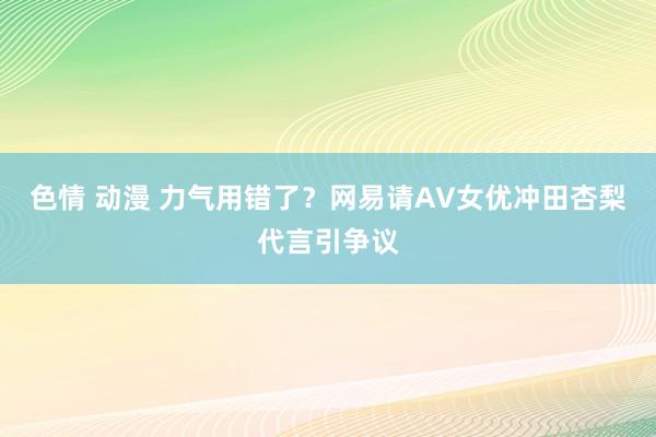 色情 动漫 力气用错了？网易请AV女优冲田杏梨代言引争议