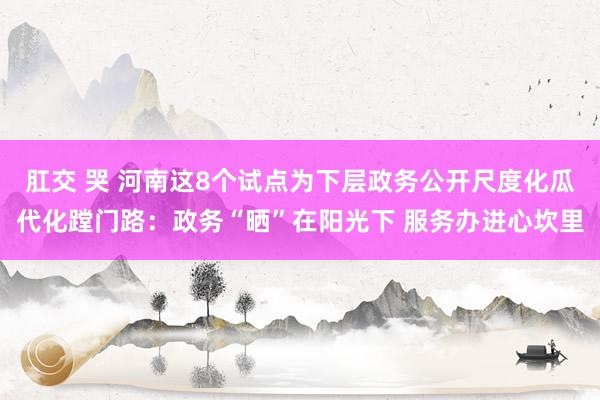 肛交 哭 河南这8个试点为下层政务公开尺度化瓜代化蹚门路：政务“晒”在阳光下 服务办进心坎里