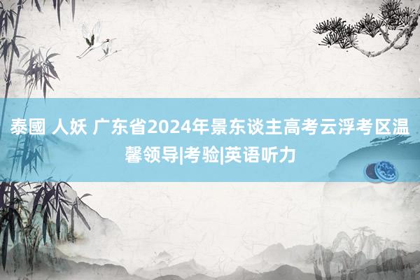 泰國 人妖 广东省2024年景东谈主高考云浮考区温馨领导|考验|英语听力