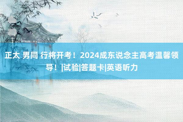 正太 男同 行将开考！2024成东说念主高考温馨领导！|试验|答题卡|英语听力