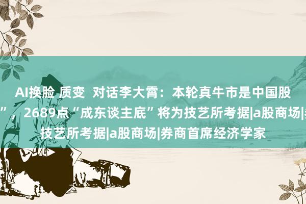 AI换脸 质变  对话李大霄：本轮真牛市是中国股市的“成东谈主礼”，2689点“成东谈主底”将为技艺所考据|a股商场|券商首席经济学家