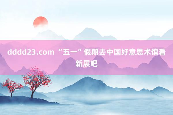 dddd23.com “五一”假期去中国好意思术馆看新展吧