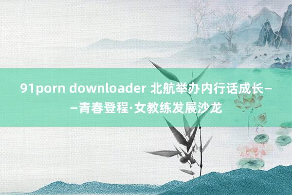 91porn downloader 北航举办内行话成长——青春登程·女教练发展沙龙