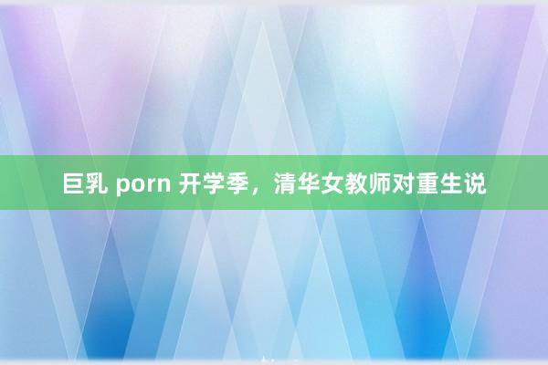 巨乳 porn 开学季，清华女教师对重生说