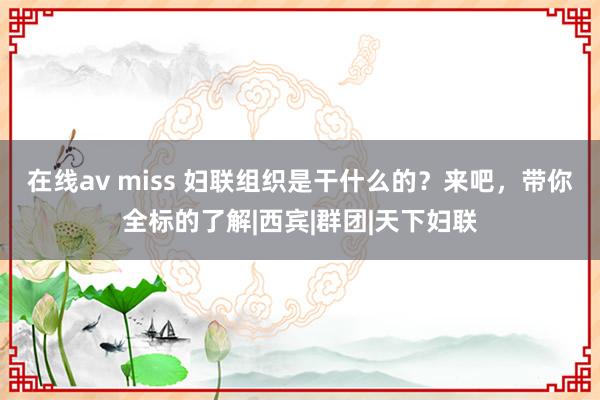 在线av miss 妇联组织是干什么的？来吧，带你全标的了解|西宾|群团|天下妇联