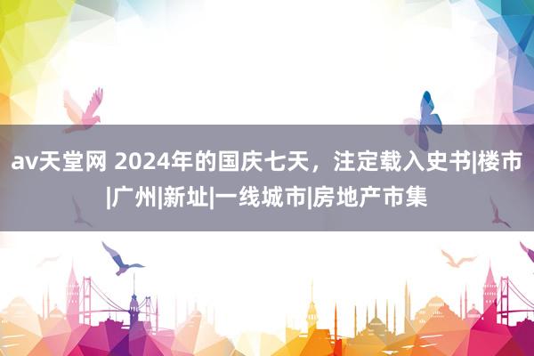 av天堂网 2024年的国庆七天，注定载入史书|楼市|广州|新址|一线城市|房地产市集