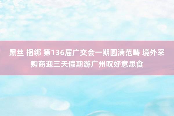 黑丝 捆绑 第136届广交会一期圆满范畴 境外采购商迎三天假期游广州叹好意思食