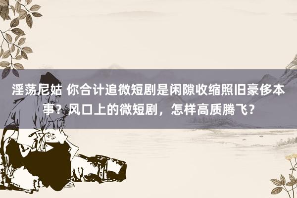 淫荡尼姑 你合计追微短剧是闲隙收缩照旧豪侈本事？风口上的微短剧，怎样高质腾飞？