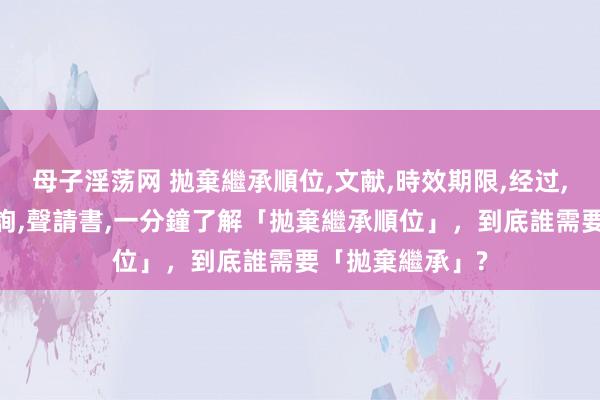 母子淫荡网 拋棄繼承順位，文献，時效期限，经过，申請書，線上查詢，聲請書，一分鐘了解「拋棄繼承順位」，到底誰需要「拋棄繼承」?