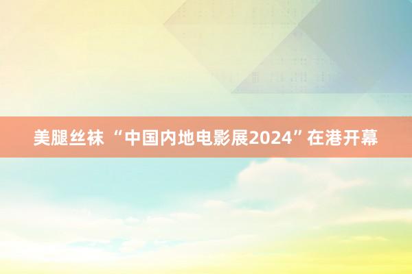 美腿丝袜 “中国内地电影展2024”在港开幕