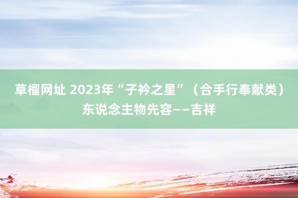 草榴网址 2023年“子衿之星”（合手行奉献类）东说念主物先容——吉祥