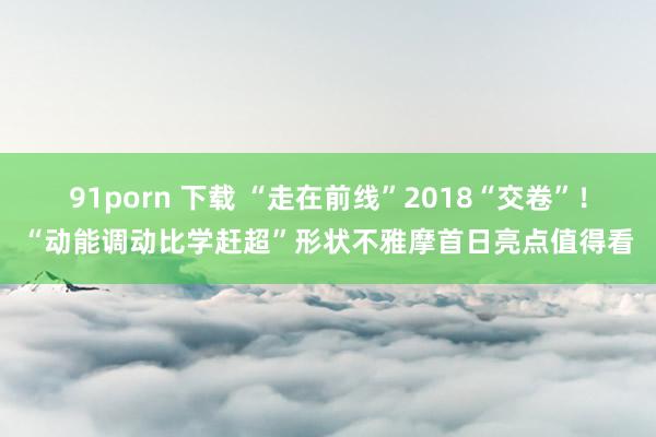 91porn 下载 “走在前线”2018“交卷”！“动能调动比学赶超”形状不雅摩首日亮点值得看