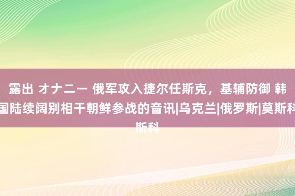 露出 オナニー 俄军攻入捷尔任斯克，基辅防御 韩国陆续阔别相干朝鲜参战的音讯|乌克兰|俄罗斯|莫斯科