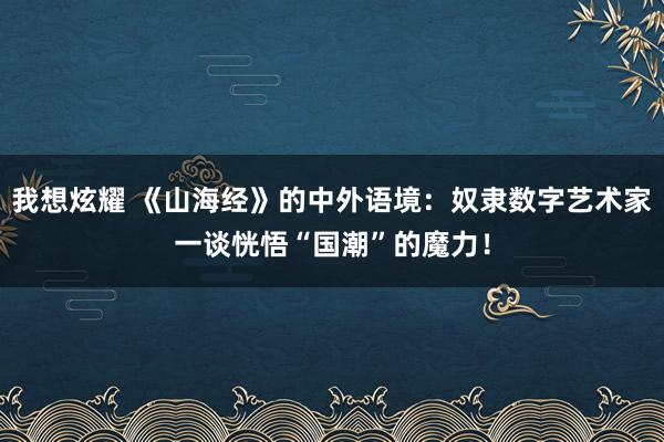 我想炫耀 《山海经》的中外语境：奴隶数字艺术家一谈恍悟“国潮”的魔力！