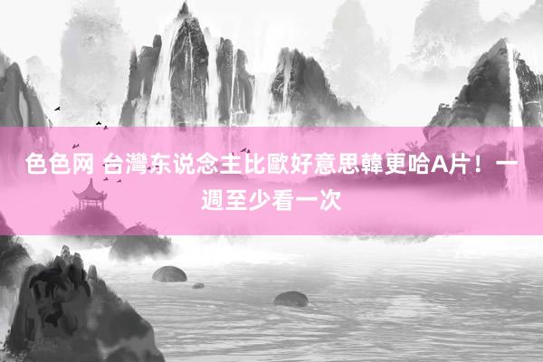 色色网 台灣东说念主比歐好意思韓更哈A片！　一週至少看一次